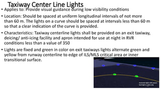 Taxiway Center Line Lights
• Applies to: Provide visual guidance during low visibility conditions
• Location: Should be spaced at uniform longitudinal intervals of not more
than 60 m. The lights on a curve should be spaced at intervals less than 60 m
so that a clear indication of the curve is provided.
• Characteristics: Taxiway centerline lights shall be provided on an exit taxiway,
deicing/ anti-icing facility and apron intended for use at night in RVR
conditions less than a value of 350
• Lights are fixed and green in color on exit taxiways lights alternate green and
yellow from runway centerline to edge of ILS/MLS critical area or inner
transitional surface.
68
 