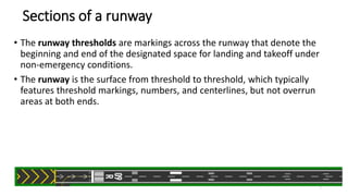 Sections of a runway
• The runway thresholds are markings across the runway that denote the
beginning and end of the designated space for landing and takeoff under
non-emergency conditions.
• The runway is the surface from threshold to threshold, which typically
features threshold markings, numbers, and centerlines, but not overrun
areas at both ends.
7
 
