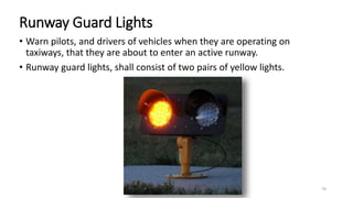 Runway Guard Lights
• Warn pilots, and drivers of vehicles when they are operating on
taxiways, that they are about to enter an active runway.
• Runway guard lights, shall consist of two pairs of yellow lights.
70
 