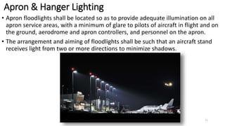 Apron & Hanger Lighting
• Apron floodlights shall be located so as to provide adequate illumination on all
apron service areas, with a minimum of glare to pilots of aircraft in flight and on
the ground, aerodrome and apron controllers, and personnel on the apron.
• The arrangement and aiming of floodlights shall be such that an aircraft stand
receives light from two or more directions to minimize shadows.
71
 