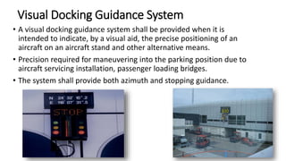 Visual Docking Guidance System
• A visual docking guidance system shall be provided when it is
intended to indicate, by a visual aid, the precise positioning of an
aircraft on an aircraft stand and other alternative means.
• Precision required for maneuvering into the parking position due to
aircraft servicing installation, passenger loading bridges.
• The system shall provide both azimuth and stopping guidance.
72
 