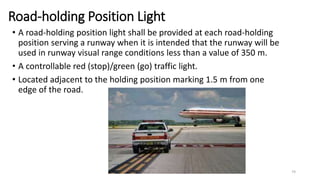 Road-holding Position Light
• A road-holding position light shall be provided at each road-holding
position serving a runway when it is intended that the runway will be
used in runway visual range conditions less than a value of 350 m.
• A controllable red (stop)/green (go) traffic light.
• Located adjacent to the holding position marking 1.5 m from one
edge of the road.
74
 