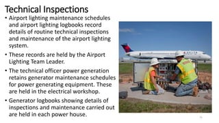 Technical Inspections
• Airport lighting maintenance schedules
and airport lighting logbooks record
details of routine technical inspections
and maintenance of the airport lighting
system.
• These records are held by the Airport
Lighting Team Leader.
• The technical officer power generation
retains generator maintenance schedules
for power generating equipment. These
are held in the electrical workshop.
• Generator logbooks showing details of
inspections and maintenance carried out
are held in each power house. 75
 