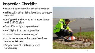 Inspection Checklist
• Installed correctly with proper elevation
• In line with other lights level and correctly
oriented
• Configured and operating in accordance
with SMGCS plan
• Over 90% of lights operational
• No 2 lights in a row inoperative
• Lenses clean and undamaged
• Lights not obscured by snow/ice & no
water in fixtures
• Proper current & intensity steps
functioning
76
 
