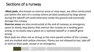 •Blast pads, also known as overrun areas or stop-ways, are often constructed
just before the start of a runway where jet blast produced by large planes
during the takeoff roll could otherwise erode the ground and eventually
damage the runway.
Overrun areas are also constructed at the end of runways as emergency
space to slowly stop planes that overrun the runway on a landing gone
wrong, or to slowly stop a plane on a rejected takeoff or a takeoff gone
wrong.
Blast pads are often not as strong as the main paved surface of the runway
and are marked with yellow chevrons. Planes are not allowed to taxi, take off
or land on blast pads, except in an emergency.
Sections of a runway
8
 