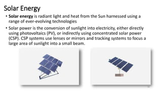 Solar Energy
• Solar energy is radiant light and heat from the Sun harnessed using a
range of ever-evolving technologies
• Solar power is the conversion of sunlight into electricity, either directly
using photovoltaics (PV), or indirectly using concentrated solar power
(CSP). CSP systems use lenses or mirrors and tracking systems to focus a
large area of sunlight into a small beam.
80
 