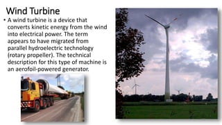 Wind Turbine
• A wind turbine is a device that
converts kinetic energy from the wind
into electrical power. The term
appears to have migrated from
parallel hydroelectric technology
(rotary propeller). The technical
description for this type of machine is
an aerofoil-powered generator.
81
 