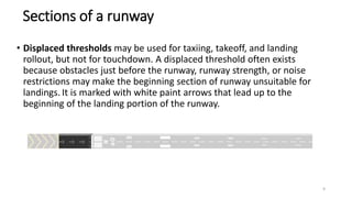 • Displaced thresholds may be used for taxiing, takeoff, and landing
rollout, but not for touchdown. A displaced threshold often exists
because obstacles just before the runway, runway strength, or noise
restrictions may make the beginning section of runway unsuitable for
landings. It is marked with white paint arrows that lead up to the
beginning of the landing portion of the runway.
Sections of a runway
9
 