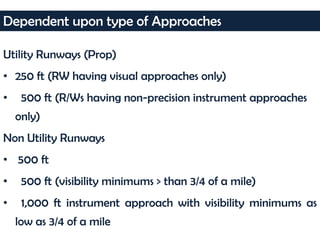 Utility Runways (Prop)
• 250 ft (RW having visual approaches only)
• 500 ft (R/Ws having non-precision instrument approaches
only)
Non Utility Runways
• 500 ft
• 500 ft (visibility minimums > than 3/4 of a mile)
• 1,000 ft instrument approach with visibility minimums as
low as 3/4 of a mile
Dependent upon type of Approaches
 
