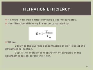  It shows how well a filter removes airborne particles.
 the filtration efficiency E, can be calculated by
 Where,
Cdown is the average concentration of particles at the
downstream location.
Cup is the average concentration of particles at the
upstream location before the filter.
FILTRATION EFFICIENCY
10
 