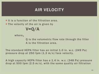  It is a function of the filtration area.
 The velocity of the air is given by
V=Q/A
where,
Q is the volumetric flow rate through the filter
A is the filtration area.
The standard HEPA filter has an initial 1.0 in. w.c. (249 Pa)
pressure drop at 250 fpm (1.3 m/s) face velocity.
A high capacity HEPA filter has a 1.4 in. w.c. (348 Pa) pressure
drop at 500 fpm (2.5 m/s), with the same quality air filtration
AIR VELOCITY
11
 