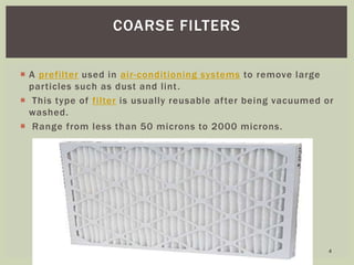  A prefilter used in air-conditioning systems to remove large
particles such as dust and lint.
 This type of filter is usually reusable after being vacuumed or
washed.
 Range from less than 50 microns to 2000 microns.
COARSE FILTERS
4
 