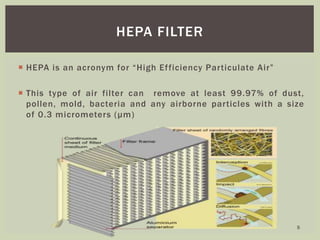  HEPA is an acronym for “High Efficiency Particulate Air”
 This type of air filter can remove at least 99.97% of dust,
pollen, mold, bacteria and any airborne particles with a size
of 0.3 micrometers (μm)
HEPA FILTER
5
 