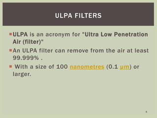 ULPA is an acronym for "Ultra Low Penetration
Air (filter)"
An ULPA filter can remove from the air at least
99.999% .
 With a size of 100 nanometres (0.1 µm) or
larger.
ULPA FILTERS
6
 