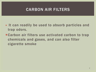  It can readily be used to absorb particles and
trap odors.
Carbon air filters use activated carbon to trap
chemicals and gases, and can also filter
cigarette smoke
CARBON AIR FILTERS
7
 