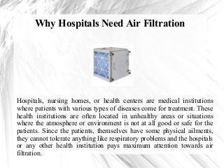 Why Hospitals Need Air Filtration

Hospitals, nursing homes, or health centers are medical institutions
where patients with various types of diseases come for treatment. These
health institutions are often located in unhealthy areas or situations
where the atmosphere or environment is not at all good or safe for the
patients. Since the patients, themselves have some physical ailments,
they cannot tolerate anything like respiratory problems and the hospitals
or any other health institution pays maximum attention towards air
filtration.

 