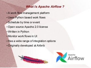 What Is Apache Airflow ?
● A work flow management platform
● Uses Python based work flows
● Schedule by time or event
● Open source Apache 2.0 license
● Written in Python
● Monitor work flows in UI
● Has a wide range of integration options
● Originally developed at Airbnb
 