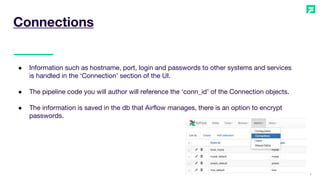 9
● Information such as hostname, port, login and passwords to other systems and services
is handled in the ‘Connection’ section of the UI.
● The pipeline code you will author will reference the ‘conn_id’ of the Connection objects.
● The information is saved in the db that Airflow manages, there is an option to encrypt
passwords.
Connections
 
