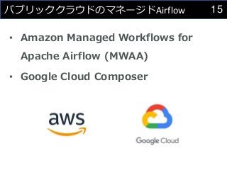 15
パブリッククラウドのマネージドAirflow
• Amazon Managed Workflows for
Apache Airflow (MWAA)
• Google Cloud Composer
 
