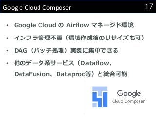 17
Google Cloud Composer
• Google Cloud の Airflow マネージド環境
• インフラ管理不要（環境作成後のリサイズも可）
• DAG（バッチ処理）実装に集中できる
• 他のデータ系サービス（Dataflow、
DataFusion、Dataproc等）と統合可能
 