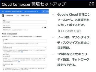 20
Cloud Composer 環境セットアップ
• Google Cloud 管理コン
ソールから、必要項目を
入力してポチるだけ。
（CLI も利用可能）
• ノード数、マシンタイプ、
ディスクサイズも自由に
指定可能。
• IP制限などのセキュリ
ティ設定、ネットワーク
設定もできる。
 