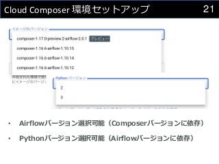 21
Cloud Composer 環境セットアップ
• Airflowバージョン選択可能（Composerバージョンに依存）
• Pythonバージョン選択可能（Airflowバージョンに依存）
 