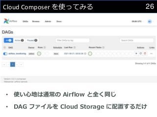26
Cloud Composer を使ってみる
• 使い心地は通常の Airflow と全く同じ
• DAG ファイルを Cloud Storage に配置するだけ
 