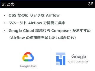 36
まとめ
• OSS なのに リッチな Airflow
• マネージド Airflow で開発に集中
• Google Cloud 環境なら Composer がおすすめ
（Airflow の使用感を試したい場合にも）
 