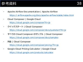 38
参考資料
• Apache Airflow Documentation | Apache Airflow
https:// airflow.apache.org/docs/apache-airflow/stable/index.html
• Cloud Composer | Google Cloud
https://cloud.google.com/composer?hl=ja
• クイックスタート | Cloud Composer
https://cloud.google.com/composer/docs/quickstart?hl=ja
• すべての Cloud Composer のサンプル | Cloud Composer
https://cloud.google.com/composer/docs/samples
• 料金 | Cloud Composer
https://cloud.google.com/composer/pricing/?hl=ja
• Google Cloud Pricing Calculator | Google Cloud
https://cloud.google.com/products/calculator
 
