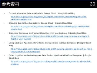 39
参考資料
• Orchestrating your data workloads in Google Cloud | Google Cloud Blog
https://cloud.google.com/blog/topics/developers-practitioners/orchestrating-your-data-
workloads-google-cloud
• Choosing the right orchestrator in Google Cloud | Google Cloud Blog
https://cloud.google.com/blog/topics/developers-practitioners/choosing-right-orchestrator-
google-cloud
• Scale your Composer environment together with your business | Google Cloud Blog
https://cloud.google.com/blog/products/data-analytics/scale-your-composer-environment-
together-your-business
• Using upstream Apache Airflow Hooks and Operators in Cloud Composer | Google Cloud
Blog
https://cloud.google.com/blog/products/data-analytics/using-upstream-apache-airflow-hooks-
and-operators-in-cloud-composer
• Better together: orchestrating your Data Fusion pipelines with Cloud Composer | Google
Cloud Blog
https://cloud.google.com/blog/products/data-analytics/easier-management-for-cloud-etl-elt-
pipelines
 