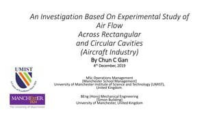 An Investigation Based On Experimental Study of
Air Flow
Across Rectangular
and Circular Cavities
(Aircraft Industry)
By Chun C Gan
4th December, 2019
MSc Operations Management
[Manchester School Management]
University of Manchester Institute of Science and Technology (UMIST),
United Kingdom.
BEng (Hons) Mechanical Engineering
[Simon Building]
University of Manchester, United Kingdom
 