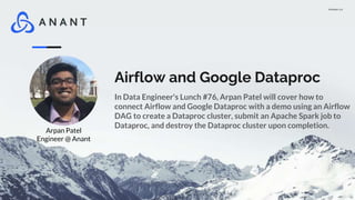 Version 1.0
Airflow and Google Dataproc
In Data Engineer's Lunch #76, Arpan Patel will cover how to
connect Airflow and Google Dataproc with a demo using an Airflow
DAG to create a Dataproc cluster, submit an Apache Spark job to
Dataproc, and destroy the Dataproc cluster upon completion.
Arpan Patel
Engineer @ Anant
 