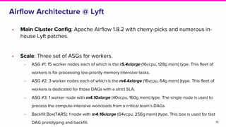 Airflow Architecture @ Lyft
10
• Main Cluster Config: Apache Airflow 1.8.2 with cherry-picks and numerous in-
house Lyft patches.
• Scale: Three set of ASGs for workers.
‒ ASG #1: 15 worker nodes each of which is the r5.4xlarge (16vcpu, 128g mem) type. This fleet of
workers is for processing low-priority memory intensive tasks.
‒ ASG #2: 3 worker nodes each of which is the m4.4xlarge (16vcpu, 64g mem) )type. This fleet of
workers is dedicated for those DAGs with a strict SLA.
‒ ASG #3: 1 worker node with m4.10xlarge (40vcpu, 160g mem) type. The single node is used to
process the compute-intensive workloads from a critical team’s DAGs.
‒ Backfill Box(TARS): 1 node with m4.16xlarge (64vcpu, 256g mem) )type. This box is used for fast
DAG prototyping and backfill.
 