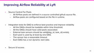 Improving Airflow Reliability at Lyft
• Source Control For Pools
‒ All Airflow pools are defined in a source controlled github source file.
‒ Airflow pools are configured based on the file in runtime.
• Integration tests for DAG to enforce best practice and improve reliability
‒ All the DAGs should be loadable within time threshold.
‒ All the DAGs should have valid pools associated.
‒ External task sensors should be valid((dag_id, task_id) exists).
‒ Each pool is used by at least by one DAG.
‒ The sensor has a reasonable timeout.
‒ Each DAG has a non dynamic start date.
• Secure UI access
23
 
