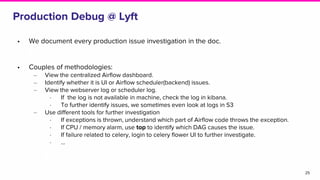 Production Debug @ Lyft
• We document every production issue investigation in the doc.
• Couples of methodologies:
‒ View the centralized Airflow dashboard.
‒ Identify whether it is UI or Airflow scheduler(backend) issues.
‒ View the webserver log or scheduler log.
∙ If the log is not available in machine, check the log in kibana.
∙ To further identify issues, we sometimes even look at logs in S3
‒ Use different tools for further investigation
∙ If exceptions is thrown, understand which part of Airflow code throws the exception.
∙ If CPU / memory alarm, use top to identify which DAG causes the issue.
∙ If failure related to celery, login to celery flower UI to further investigate.
∙ ...
25
 