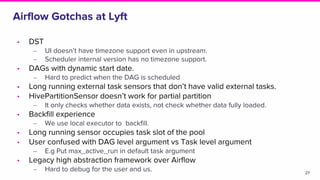 Airflow Gotchas at Lyft
• DST
‒ UI doesn’t have timezone support even in upstream.
‒ Scheduler internal version has no timezone support.
• DAGs with dynamic start date.
‒ Hard to predict when the DAG is scheduled
• Long running external task sensors that don’t have valid external tasks.
• HivePartitionSensor doesn’t work for partial partition
‒ It only checks whether data exists, not check whether data fully loaded.
• Backfill experience
‒ We use local executor to backfill.
• Long running sensor occupies task slot of the pool
• User confused with DAG level argument vs Task level argument
‒ E.g Put max_active_run in default task argument
• Legacy high abstraction framework over Airflow
‒ Hard to debug for the user and us. 27
 