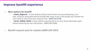 Improve backfill experience
30
• New options for backfill
‒ --reset_dagruns: if used, Airflow will first check if there are any existing dag_runs /
task_instances associated with the backfill date range. If yes, it will prompt user whether the
user wants to clear those task_instances first. (AIRFLOW-2718)
‒ --rerun_failed_tasks: if used, Airflow automatically try to rerun those failed tasks again
without requiring any user intervention. (AIRFLOW-2566)
• Backfill respects pool for isolation (AIRFLOW-1557)
 