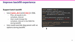 Improve backfill experience
Support batch backfill
• Use {{ prev_ds }} and {{ ds }} in SQL
‒ Prev_ds equals to ds -
schedule_interval
‒ User could change the
schedule_interval in the DAG file
during backfill.
• Use could override dag param with -c
options during backfill.
31
INSERT OVERWRITE TABLE {{
dest_db(default.superhero_data) }}
SELECT supe.superhero_name AS superhero_name,
pop.popularity AS popularity
FROM
{{ source_table(events.superheroes) }} supe
WHERE {{ prev_ds }} >= ds AND ds < {{ ds }}
airflow backfill superheroes -s 2018-05-01 -e
2018-05-08 -c {‘hive_cluster’:
‘backfill_cluster’}
 