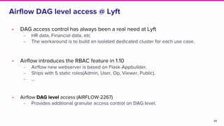 Airflow DAG level access @ Lyft
34
• DAG access control has always been a real need at Lyft
‒ HR data, Financial data, etc
‒ The workaround is to build an isolated dedicated cluster for each use case.
• Airflow introduces the RBAC feature in 1.10
‒ Airflow new webserver is based on Flask-Appbuilder.
‒ Ships with 5 static roles(Admin, User, Op, Viewer, Public).
‒ ...
• Airflow DAG level access (AIRFLOW-2267)
‒ Provides additional granular access control on DAG level.
 