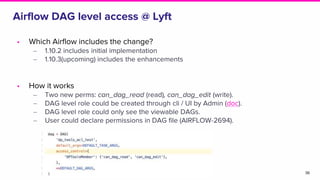 Airflow DAG level access @ Lyft
• Which Airflow includes the change?
‒ 1.10.2 includes initial implementation
‒ 1.10.3(upcoming) includes the enhancements
• How it works
‒ Two new perms: can_dag_read (read), can_dag_edit (write).
‒ DAG level role could be created through cli / UI by Admin (doc).
‒ DAG level role could only see the viewable DAGs.
‒ User could declare permissions in DAG file (AIRFLOW-2694).
36
 