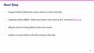 Next Step
• Support Airflow DAG level access feature in beta internally.
• Integrate Airflow RBAC / DAG level feature with internal ACL service(FAB issue).
• Migrate all the existing DAGs to this new cluster.
• Explore running Airflow with k8s executor internally.
39
 