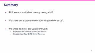 Summary
41
• Airflow community has been growing a lot!
• We share our experience on operating Airflow at Lyft.
• We share some of our upstream work
‒ Improve Airflow backfill experience
‒ Support Airflow DAG level Access
 