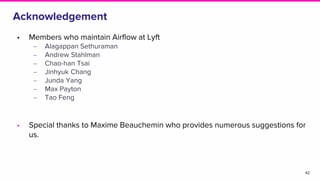 Acknowledgement
42
• Members who maintain Airflow at Lyft
‒ Alagappan Sethuraman
‒ Andrew Stahlman
‒ Chao-han Tsai
‒ Jinhyuk Chang
‒ Junda Yang
‒ Max Payton
‒ Tao Feng
• Special thanks to Maxime Beauchemin who provides numerous suggestions for
us.
 