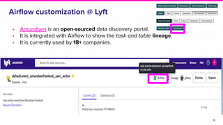 Airﬂow customization @ Lyft
• Amundsen is an open-sourced data discovery portal.
• It is integrated with Airﬂow to show the task and table lineage.
• It is currently used by 18+ companies.
12
 
