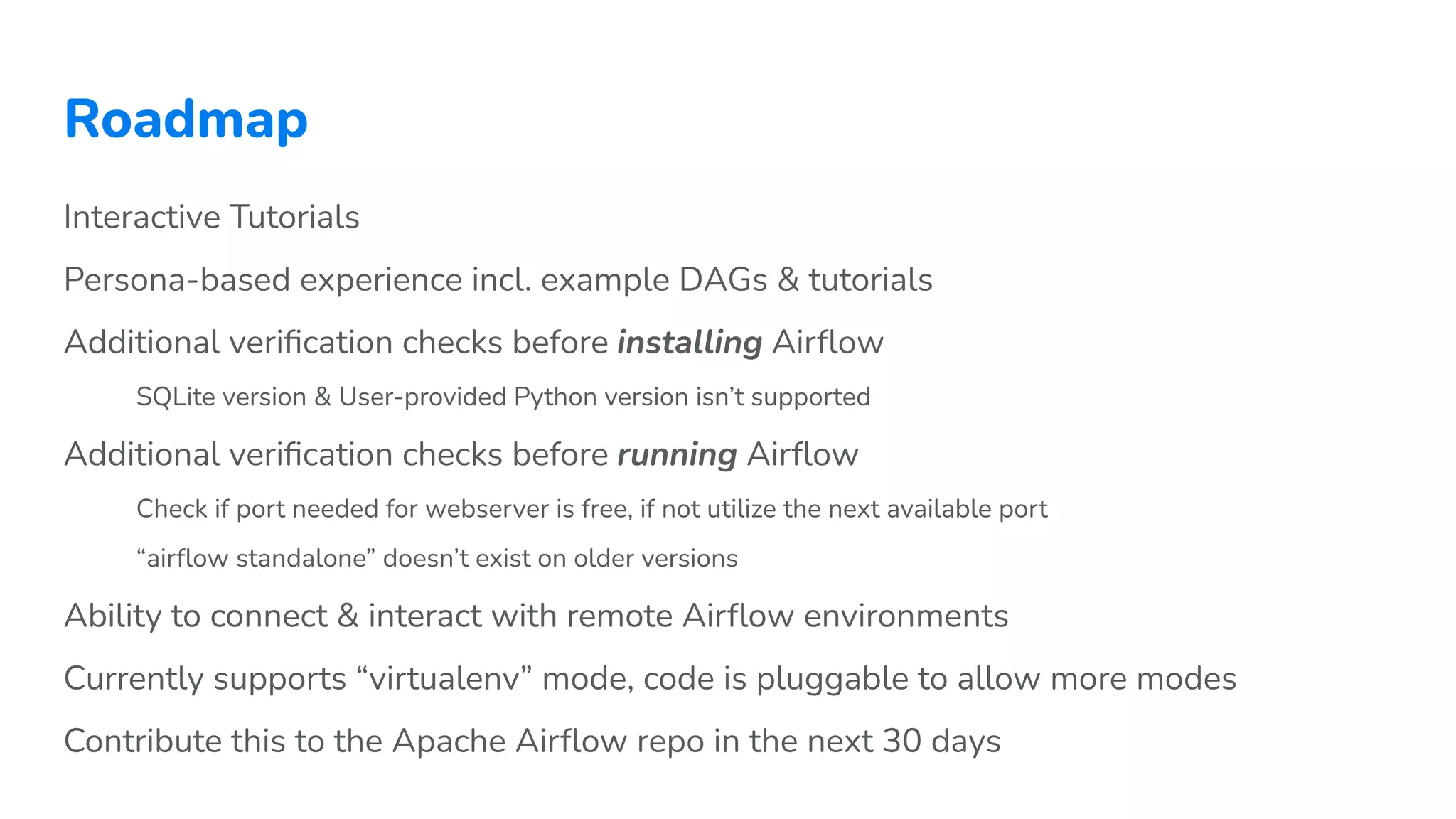 Roadmap
Interactive Tutorials
Persona-based experience incl. example DAGs & tutorials
Additional veriﬁcation checks before installing Airﬂow
SQLite version & User-provided Python version isn’t supported
Additional veriﬁcation checks before running Airﬂow
Check if port needed for webserver is free, if not utilize the next available port
“airﬂow standalone” doesn’t exist on older versions
Ability to connect & interact with remote Airﬂow environments
Currently supports “virtualenv” mode, code is pluggable to allow more modes
Contribute this to the Apache Airﬂow repo in the next 30 days
 