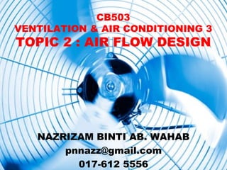 CB503
VENTILATION & AIR CONDITIONING 3
TOPIC 2 : AIR FLOW DESIGN




   NAZRIZAM BINTI AB. WAHAB
       pnnazz@gmail.com
         017-612 5556
 