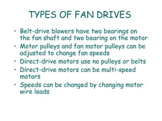 TYPES OF FAN DRIVES
• Belt-drive blowers have two bearings on
  the fan shaft and two bearing on the motor
• Motor pulleys and fan motor pulleys can be
  adjusted to change fan speeds
• Direct-drive motors use no pulleys or belts
• Direct-drive motors can be multi-speed
  motors
• Speeds can be changed by changing motor
  wire leads
 