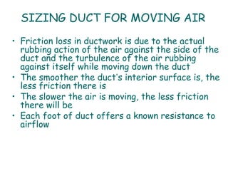 SIZING DUCT FOR MOVING AIR
• Friction loss in ductwork is due to the actual
  rubbing action of the air against the side of the
  duct and the turbulence of the air rubbing
  against itself while moving down the duct
• The smoother the duct’s interior surface is, the
  less friction there is
• The slower the air is moving, the less friction
  there will be
• Each foot of duct offers a known resistance to
  airflow
 