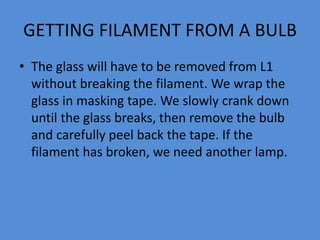 GETTING FILAMENT FROM A BULB
• The glass will have to be removed from L1
without breaking the filament. We wrap the
glass in masking tape. We slowly crank down
until the glass breaks, then remove the bulb
and carefully peel back the tape. If the
filament has broken, we need another lamp.
 