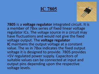 IC 7805
7805 is a voltage regulator integrated circuit. It is
a member of 78xx series of fixed linear voltage
regulator ICs. The voltage source in a circuit may
have fluctuations and would not give the fixed
voltage output. The voltage regulator
IC maintains the output voltage at a constant
value. The xx in 78xx indicates the fixed output
voltage it is designed to provide. 7805 provides
+5V regulated power supply. Capacitors of
suitable values can be connected at input and
output pins depending upon the respective
voltage levels.
 